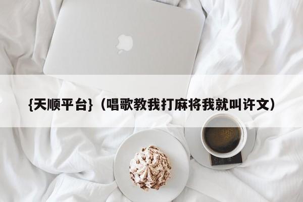 {天顺平台}(唱歌教我打麻将我就叫许文)